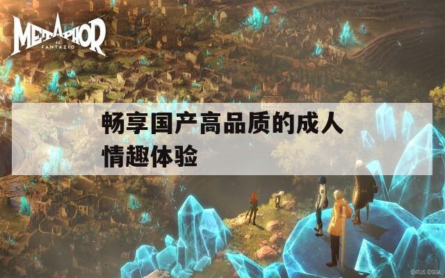 暢享國產(chǎn)高品質(zhì)的成人情趣體驗(yàn)
