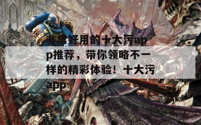 非常好用的十大污app推薦，帶你領(lǐng)略不一樣的精彩體驗！十大污app