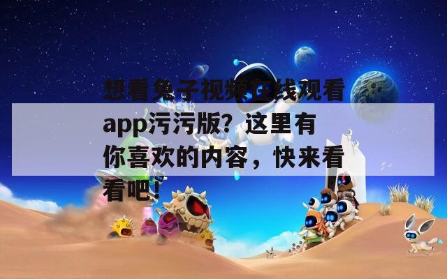 想看兔子視頻在線觀看app污污版？這里有你喜歡的內(nèi)容，快來(lái)看看吧！