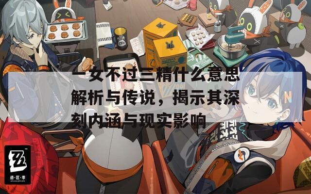 一女不過(guò)三精什么意思解析與傳說(shuō)，揭示其深刻內(nèi)涵與現(xiàn)實(shí)影響