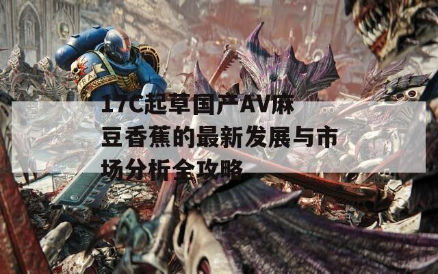 17C起草國產(chǎn)AV麻豆香蕉的最新發(fā)展與市場分析全攻略