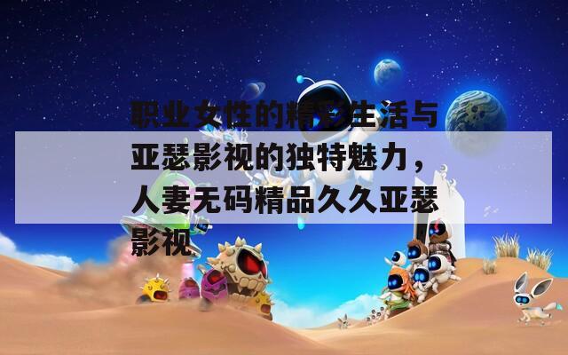 職業(yè)女性的精彩生活與亞瑟影視的獨(dú)特魅力，人妻無碼精品久久亞瑟影視