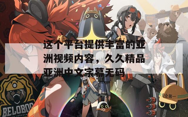 這個(gè)平臺(tái)提供豐富的亞洲視頻內(nèi)容，久久精品亞洲中文字幕無碼