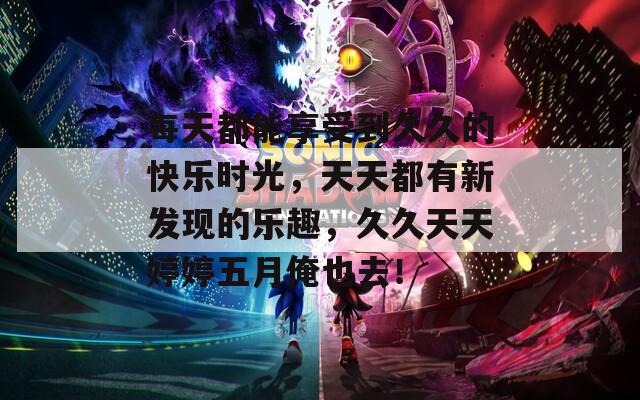 每天都能享受到久久的快樂時(shí)光，天天都有新發(fā)現(xiàn)的樂趣，久久天天婷婷五月俺也去！