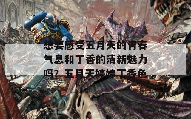 想要感受五月天的青春氣息和丁香的清新魅力嗎？五月天婷婷丁香色