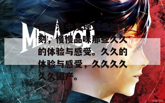 在生活中發(fā)現(xiàn)珍貴的時(shí)刻，慢慢品味那些久久的體驗(yàn)與感受。久久的體驗(yàn)與感受，久久久久久久國(guó)產(chǎn)。