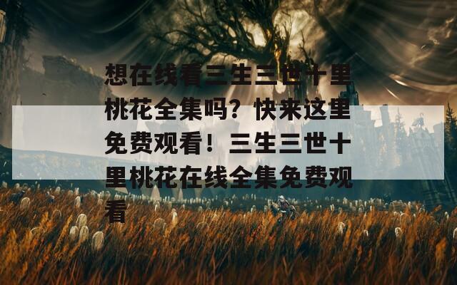 想在線看三生三世十里桃花全集嗎？快來(lái)這里免費(fèi)觀看！三生三世十里桃花在線全集免費(fèi)觀看