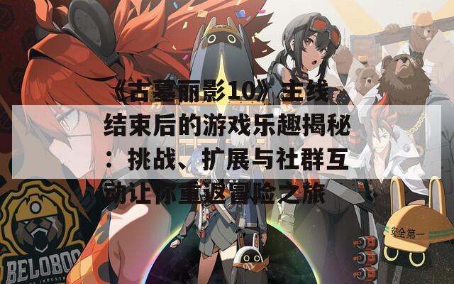 《古墓麗影10》主線(xiàn)結(jié)束后的游戲樂(lè)趣揭秘：挑戰(zhàn)、擴(kuò)展與社群互動(dòng)讓你重返冒險(xiǎn)之旅