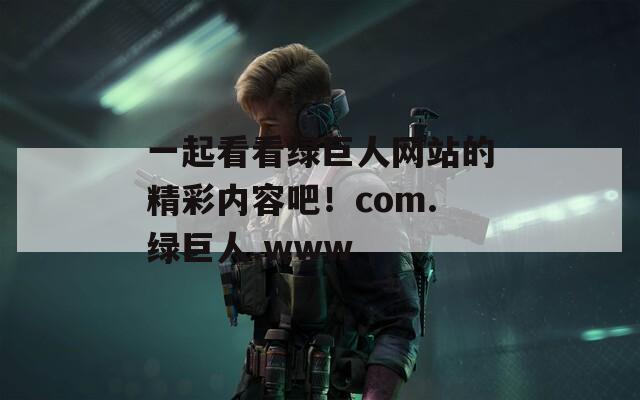 一起看看綠巨人網(wǎng)站的精彩內(nèi)容吧！com.綠巨人.www