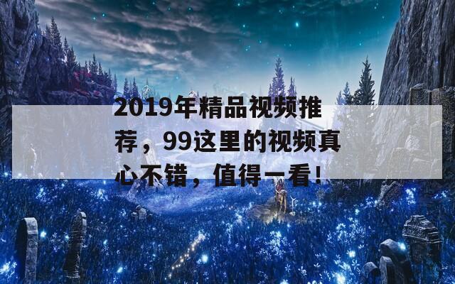 2019年精品視頻推薦，99這里的視頻真心不錯，值得一看！
