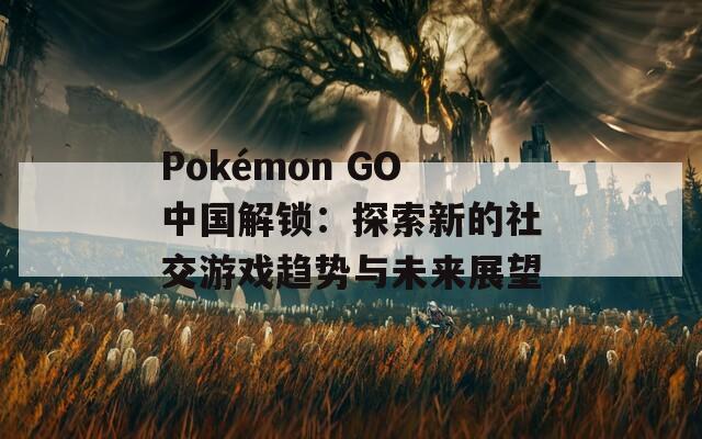 Pokémon GO中國解鎖：探索新的社交游戲趨勢(shì)與未來展望