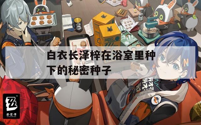 白衣長(zhǎng)澤梓在浴室里種下的秘密種子