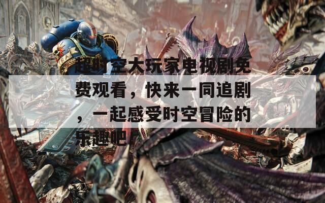 超時(shí)空大玩家電視劇免費(fèi)觀看，快來(lái)一同追劇，一起感受時(shí)空冒險(xiǎn)的樂(lè)趣吧！