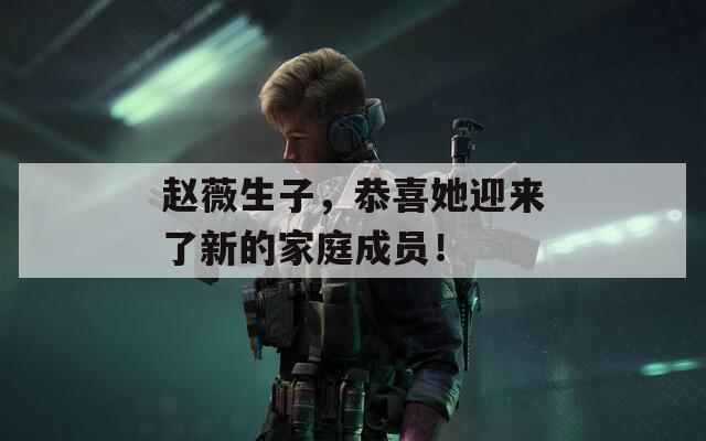 趙薇生子，恭喜她迎來了新的家庭成員！