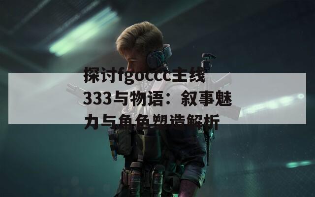 探討fgoccc主線333與物語：敘事魅力與角色塑造解析