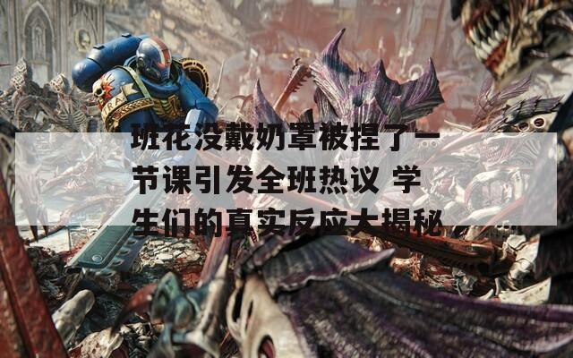 班花沒戴奶罩被捏了一節(jié)課引發(fā)全班熱議 學(xué)生們的真實(shí)反應(yīng)大揭秘