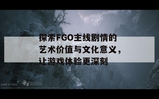探索FGO主線劇情的藝術(shù)價(jià)值與文化意義，讓游戲體驗(yàn)更深刻