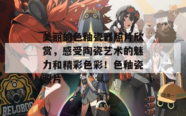 美麗的色釉瓷器照片欣賞，感受陶瓷藝術(shù)的魅力和精彩色彩！色釉瓷照片