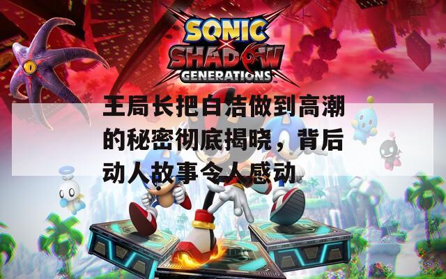 王局長(zhǎng)把白潔做到高潮的秘密徹底揭曉，背后動(dòng)人故事令人感動(dòng)
