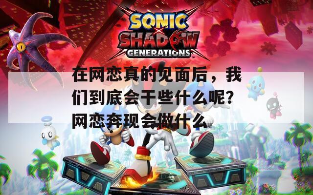 在網(wǎng)戀真的見面后，我們到底會干些什么呢？網(wǎng)戀奔現(xiàn)會做什么