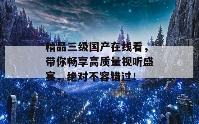 精品三級國產(chǎn)在線看，帶你暢享高質(zhì)量視聽盛宴，絕對不容錯過！