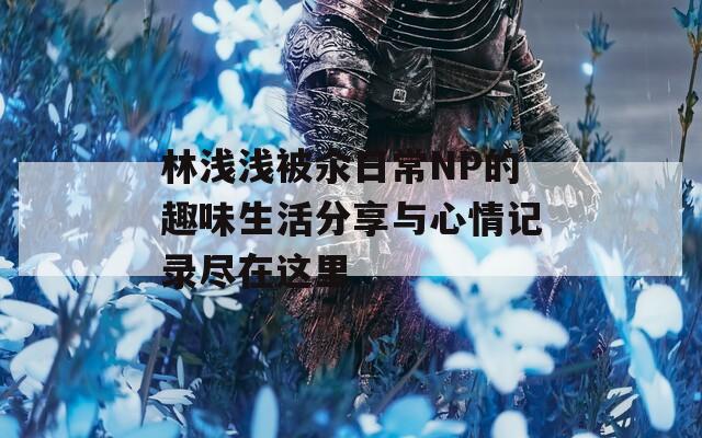 林淺淺被汆日常NP的趣味生活分享與心情記錄盡在這里