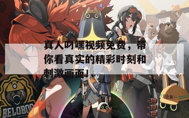 真人叼嘿視頻免費(fèi)，帶你看真實(shí)的精彩時(shí)刻和刺激畫面！
