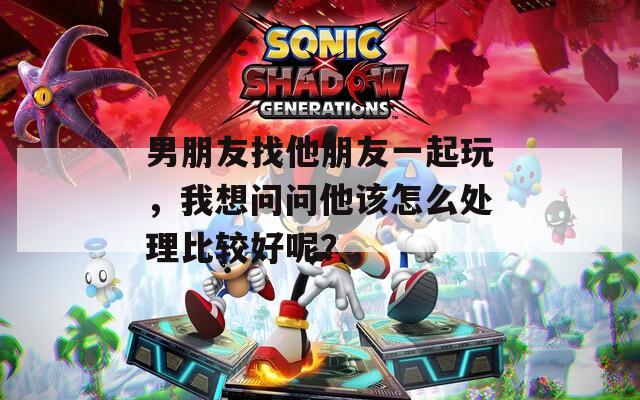 男朋友找他朋友一起玩，我想問問他該怎么處理比較好呢？