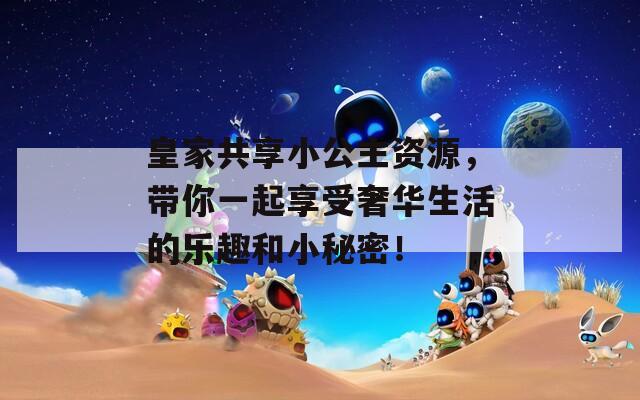 皇家共享小公主資源，帶你一起享受奢華生活的樂趣和小秘密！