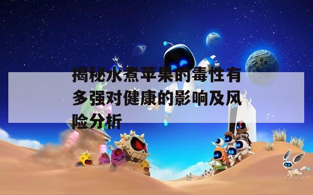 揭秘水煮蘋果的毒性有多強對健康的影響及風(fēng)險分析
