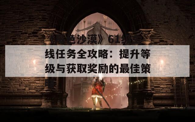 《黑色沙漠》61級主線任務(wù)全攻略：提升等級與獲取獎勵的最佳策略