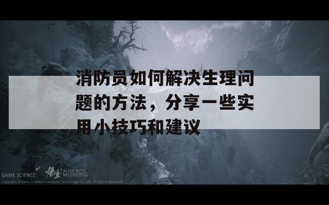 消防員如何解決生理問(wèn)題的方法，分享一些實(shí)用小技巧和建議