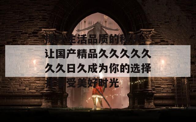 提升生活品質(zhì)的秘訣，讓國產(chǎn)精品久久久久久久久日久成為你的選擇并享受美好時(shí)光