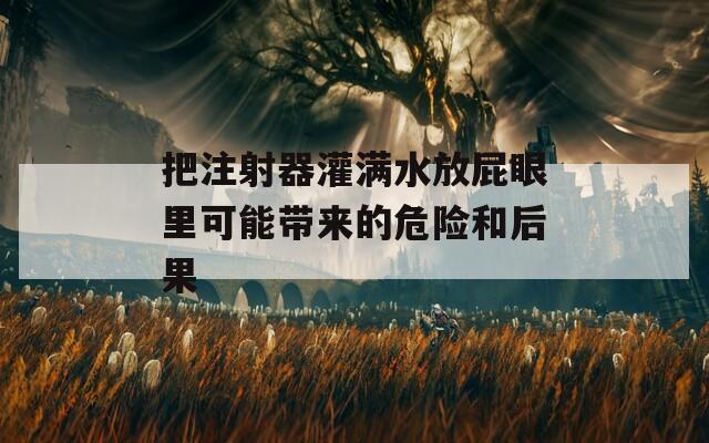 把注射器灌滿水放屁眼里可能帶來的危險(xiǎn)和后果