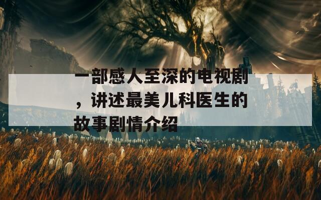 一部感人至深的電視劇，講述最美兒科醫(yī)生的故事劇情介紹
