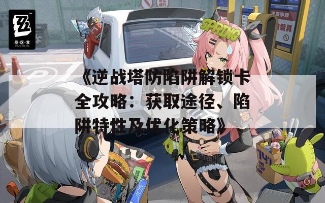 《逆戰(zhàn)塔防陷阱解鎖卡全攻略：獲取途徑、陷阱特性及優(yōu)化策略》