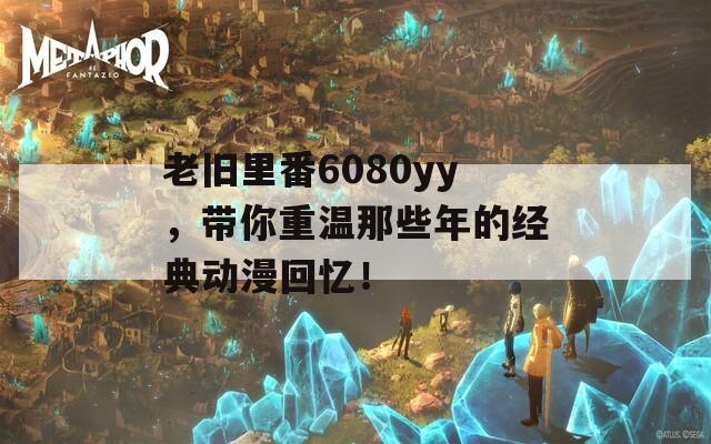 老舊里番6080yy，帶你重溫那些年的經(jīng)典動漫回憶！