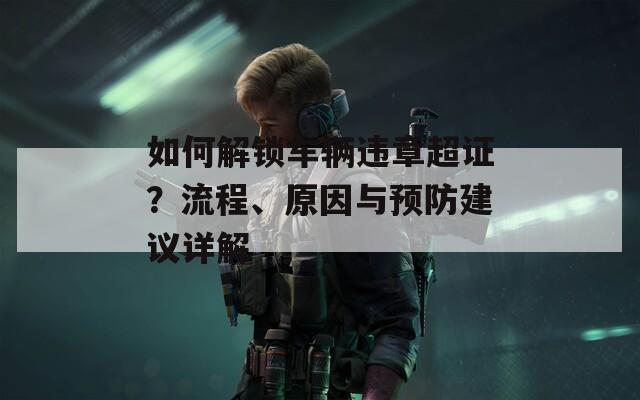 如何解鎖車輛違章超證？流程、原因與預(yù)防建議詳解