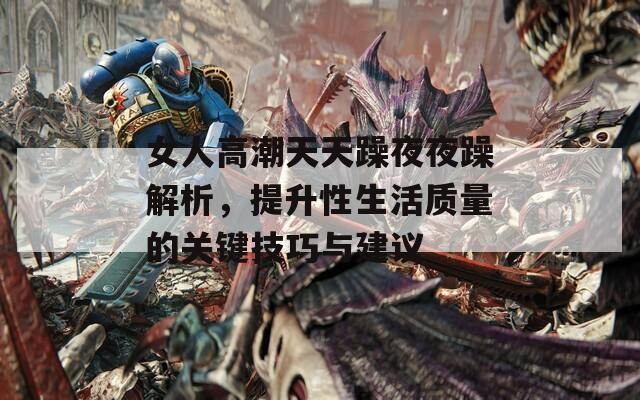 女人高潮天天躁夜夜躁解析，提升性生活質(zhì)量的關(guān)鍵技巧與建議