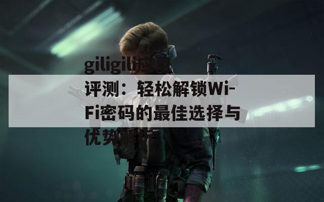 giligili應用評測：輕松解鎖Wi-Fi密碼的最佳選擇與優(yōu)勢解析