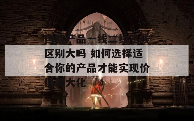 國(guó)精產(chǎn)品一線二線三線區(qū)別大嗎 如何選擇適合你的產(chǎn)品才能實(shí)現(xiàn)價(jià)值最大化
