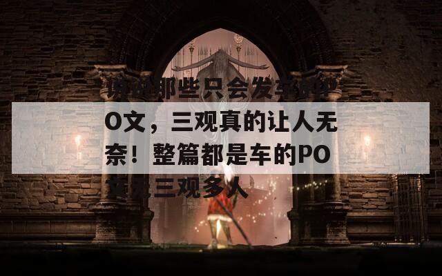 說說那些只會發(fā)車的PO文，三觀真的讓人無奈！整篇都是車的PO文無三觀多人