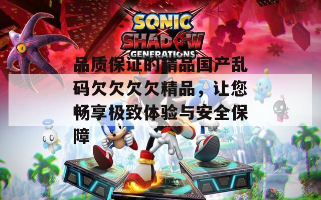 品質(zhì)保證的精品國(guó)產(chǎn)亂碼欠欠欠欠精品，讓您暢享極致體驗(yàn)與安全保障