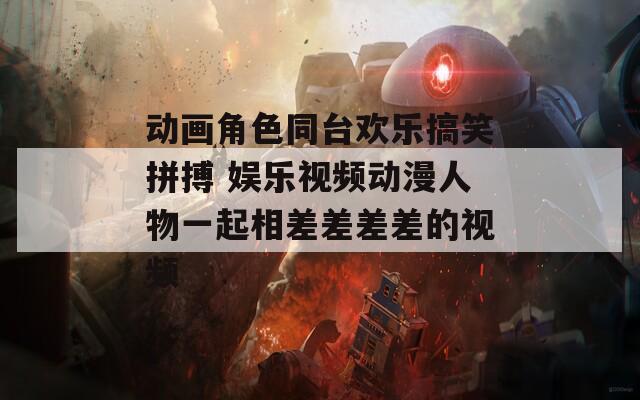 動(dòng)畫角色同臺(tái)歡樂(lè)搞笑拼搏 娛樂(lè)視頻動(dòng)漫人物一起相差差差差的視頻