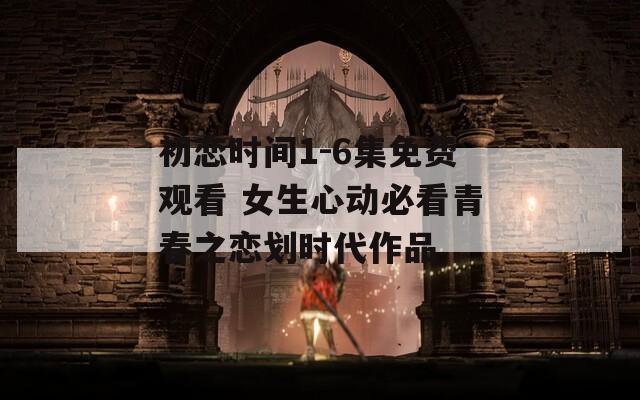 初戀時間1-6集免費觀看 女生心動必看青春之戀劃時代作品