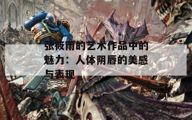 張筱雨的藝術(shù)作品中的魅力：人體陰唇的美感與表現(xiàn)