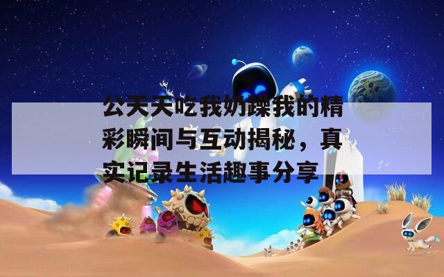 公天天吃我奶躁我的精彩瞬間與互動揭秘，真實記錄生活趣事分享