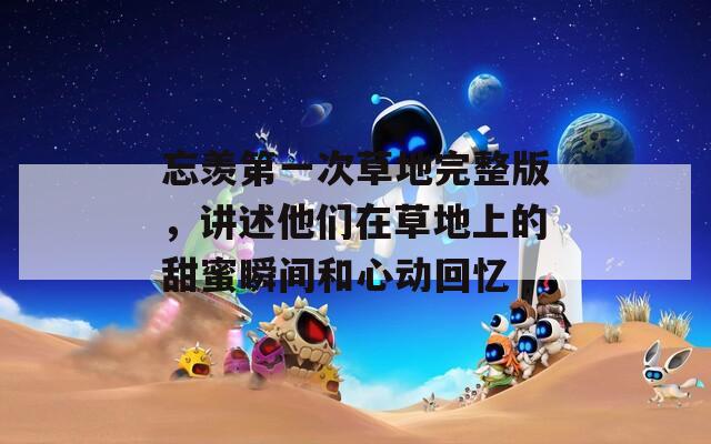 忘羨第一次草地完整版，講述他們?cè)诓莸厣系奶鹈鬯查g和心動(dòng)回憶