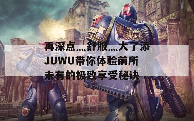 再深點灬舒服灬大了添JUWU帶你體驗前所未有的極致享受秘訣