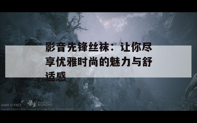 影音先鋒絲襪：讓你盡享優(yōu)雅時(shí)尚的魅力與舒適感